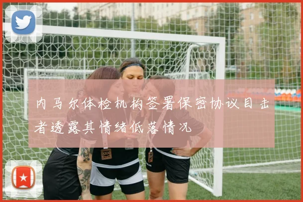 内马尔体检机构签署保密协议目击者透露其情绪低落情况