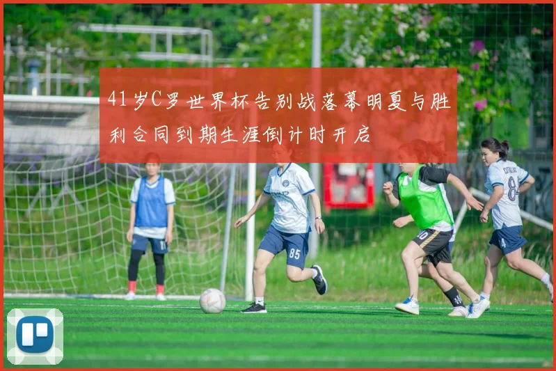 41岁C罗世界杯告别战落幕明夏与胜利合同到期生涯倒计时开启