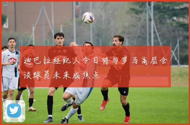 迪巴拉经纪人今日将与罗马高层会谈球员未来成焦点