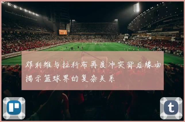 邓利维与拉科布再度冲突背后缘由揭示篮球界的复杂关系