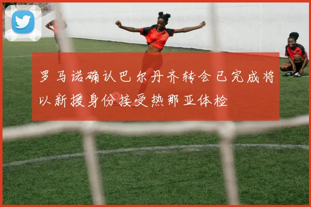 罗马诺确认巴尔丹齐转会已完成将以新援身份接受热那亚体检