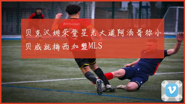 贝克汉姆荣登星光大道阿汤哥称小贝成就梅西加盟MLS