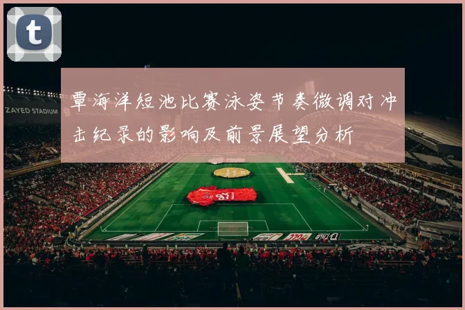 覃海洋短池比赛泳姿节奏微调对冲击纪录的影响及前景展望分析