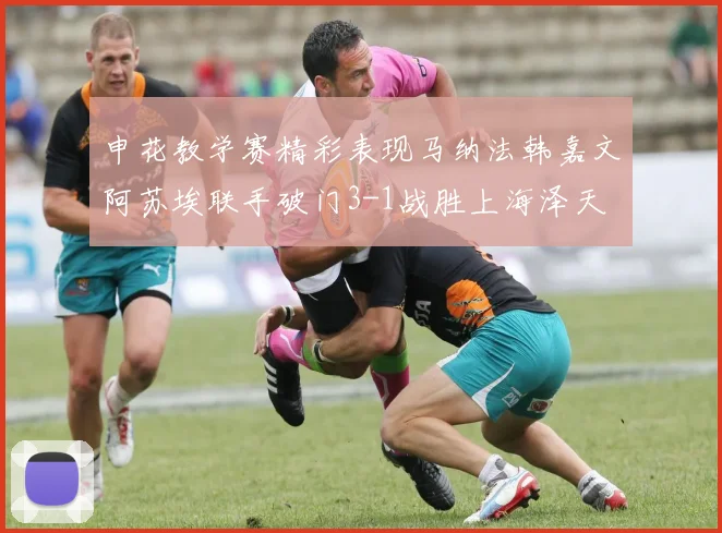 申花教学赛精彩表现马纳法韩嘉文阿苏埃联手破门3-1战胜上海泽天