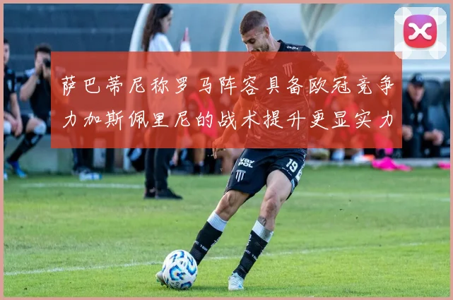 萨巴蒂尼称罗马阵容具备欧冠竞争力加斯佩里尼的战术提升更显实力