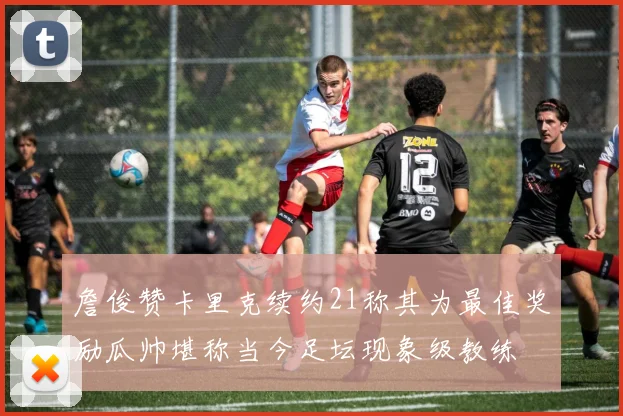 詹俊赞卡里克续约21称其为最佳奖励瓜帅堪称当今足坛现象级教练