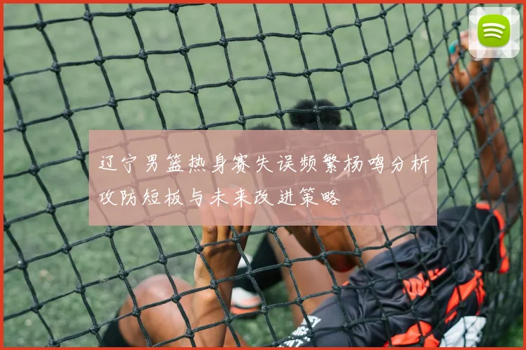 辽宁男篮热身赛失误频繁杨鸣分析攻防短板与未来改进策略