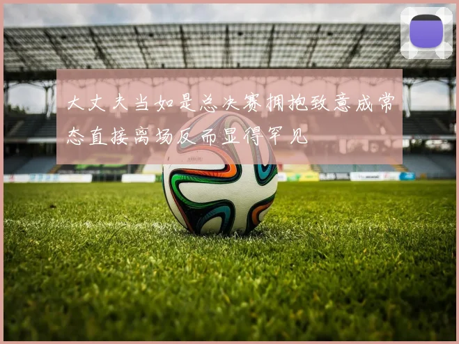 大丈夫当如是总决赛拥抱致意成常态直接离场反而显得罕见