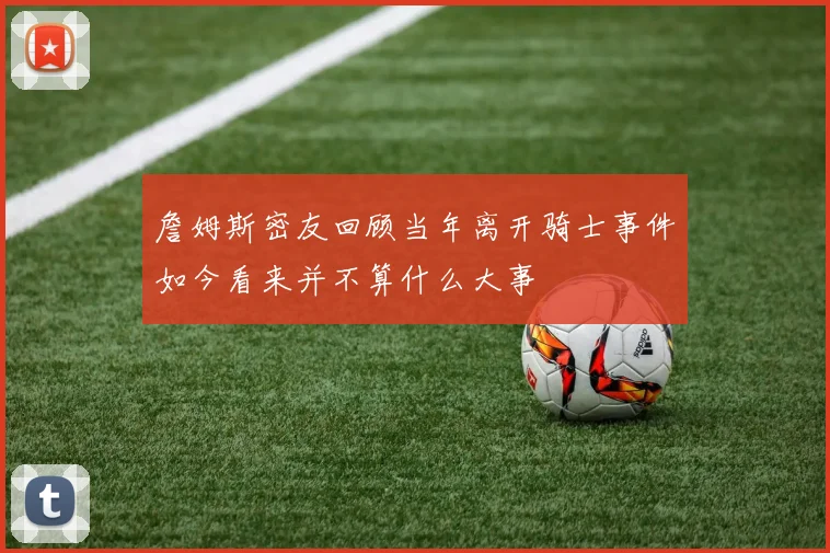 詹姆斯密友回顾当年离开骑士事件如今看来并不算什么大事