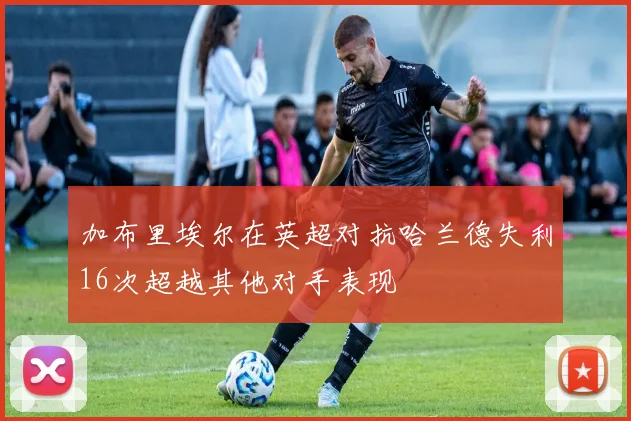加布里埃尔在英超对抗哈兰德失利16次超越其他对手表现