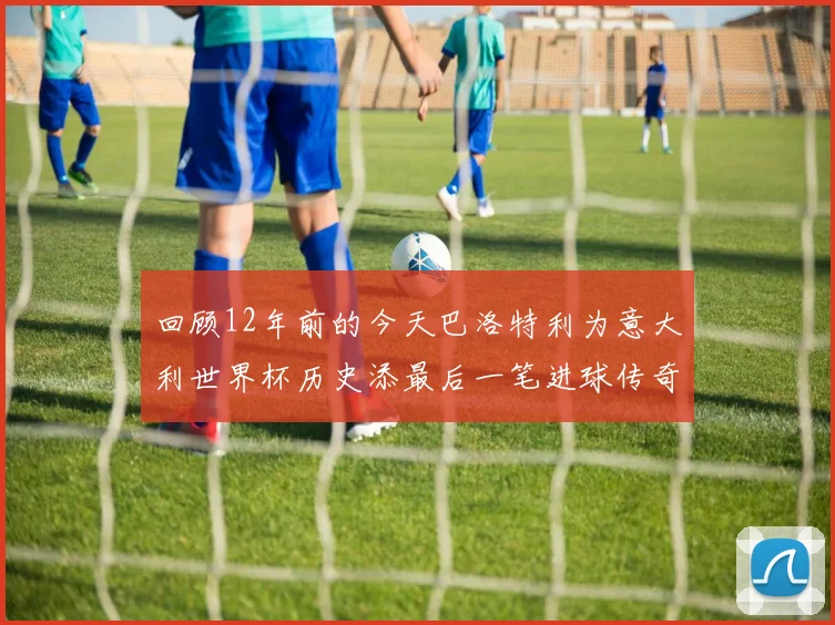 回顾12年前的今天巴洛特利为意大利世界杯历史添最后一笔进球传奇