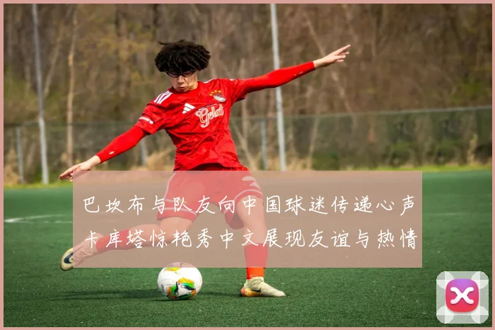巴坎布与队友向中国球迷传递心声卡库塔惊艳秀中文展现友谊与热情