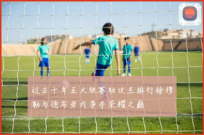 过去十年五大联赛助攻王排行榜穆勒与德布劳内争夺荣耀之巅