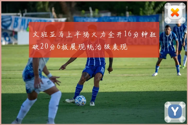 文班亚马上半场火力全开16分钟狂砍20分6板展现统治级表现