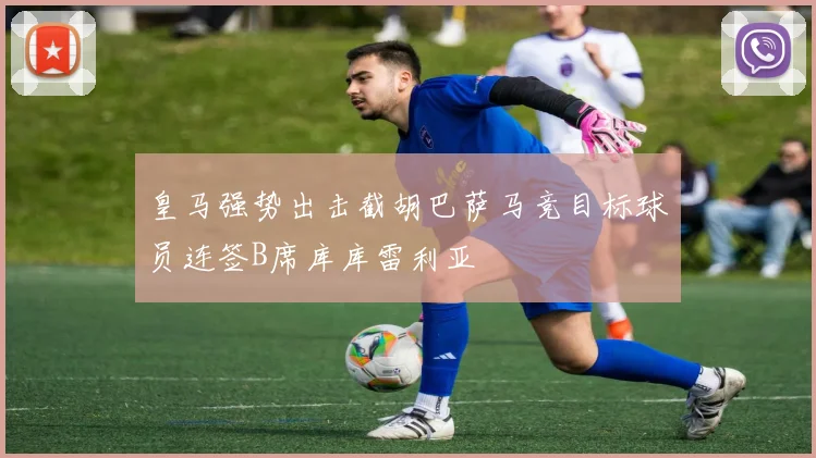 皇马强势出击截胡巴萨马竞目标球员连签B席库库雷利亚