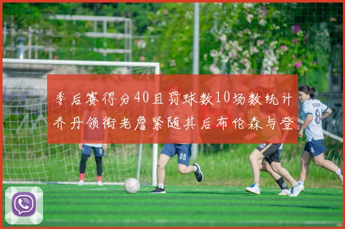 季后赛得分40且罚球数10场数统计乔丹领衔老詹紧随其后布伦森与登库并肩奋战
