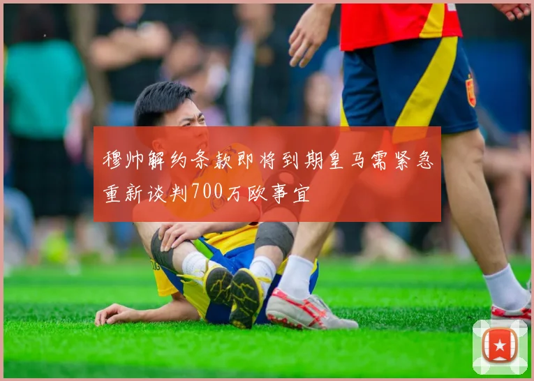 穆帅解约条款即将到期皇马需紧急重新谈判700万欧事宜