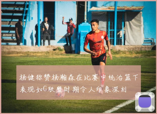 杨健称赞杨瀚森在比赛中统治篮下表现如G联盟时期令人印象深刻