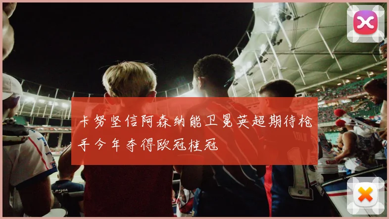 卡努坚信阿森纳能卫冕英超期待枪手今年夺得欧冠桂冠