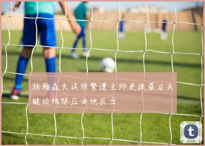 杨瀚森失误频繁遭主帅更换最后关键边线球应由他发出