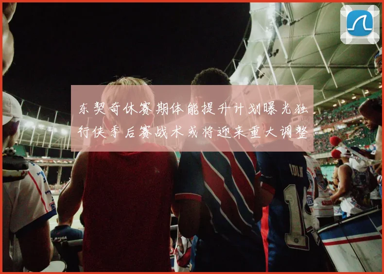 东契奇休赛期体能提升计划曝光独行侠季后赛战术或将迎来重大调整