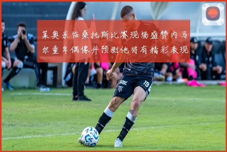 莱奥亲临桑托斯比赛现场盛赞内马尔童年偶像并预测他将有精彩表现