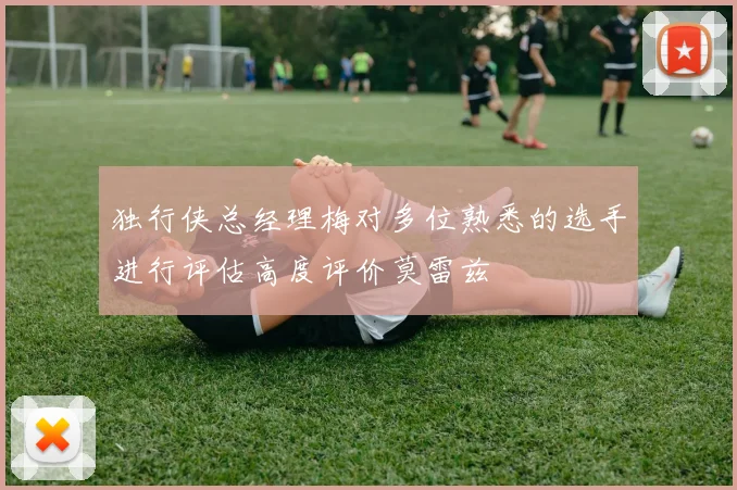 独行侠总经理梅对多位熟悉的选手进行评估高度评价莫雷兹