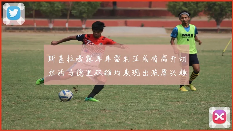 斯基拉透露库库雷利亚或将离开切尔西马德里双雄均表现出浓厚兴趣