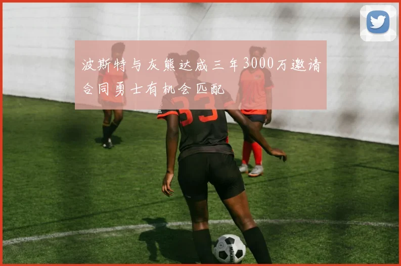 波斯特与灰熊达成三年3000万邀请合同勇士有机会匹配