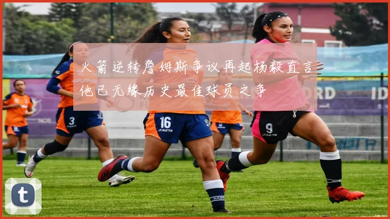 火箭逆转詹姆斯争议再起杨毅直言他已无缘历史最佳球员之争