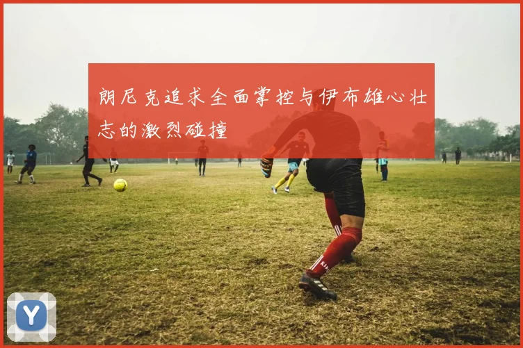 朗尼克追求全面掌控与伊布雄心壮志的激烈碰撞