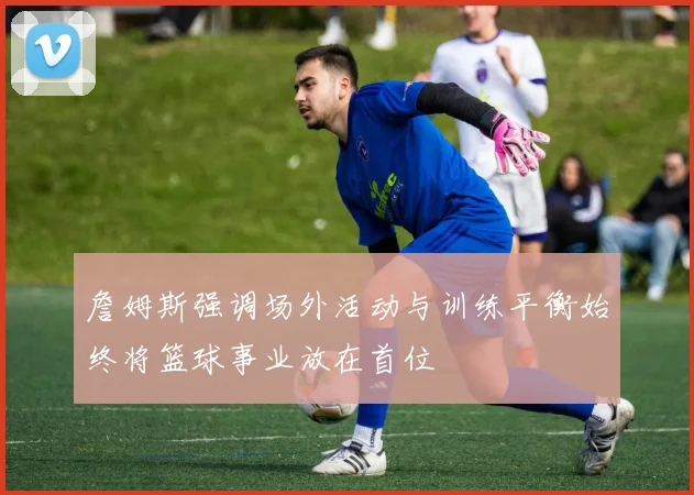 詹姆斯强调场外活动与训练平衡始终将篮球事业放在首位