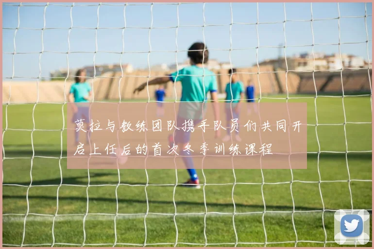莫拉与教练团队携手队员们共同开启上任后的首次冬季训练课程