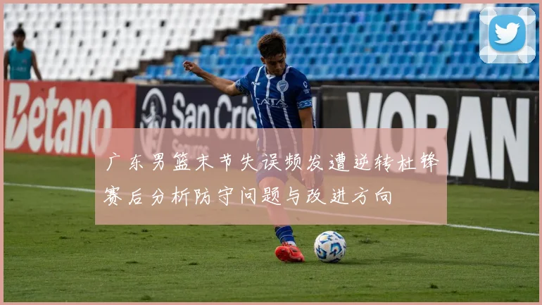 广东男篮末节失误频发遭逆转杜锋赛后分析防守问题与改进方向