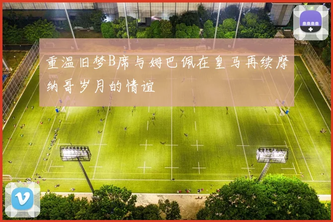 重温旧梦B席与姆巴佩在皇马再续摩纳哥岁月的情谊
