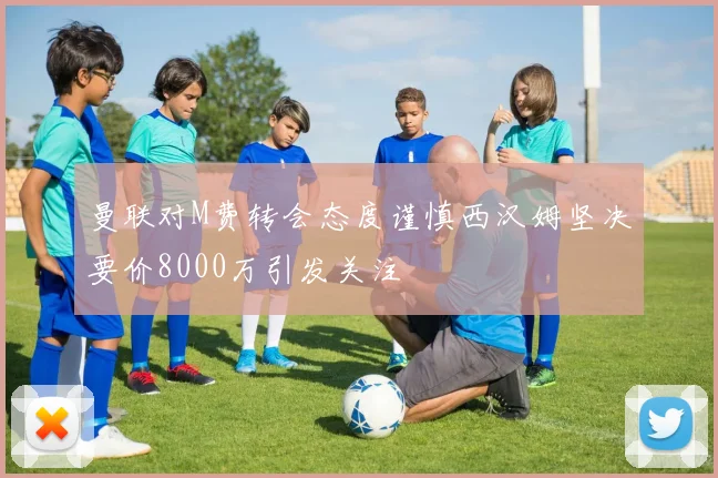 曼联对M费转会态度谨慎西汉姆坚决要价8000万引发关注